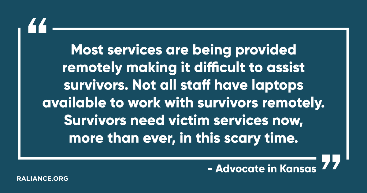 "Most services are being provided remotely making it difficult to assist survivors. Not all staff have laptops available to work with survivors remotely. Survivors need victim services not, more than ever, in this scary time." - Advocate in Kansas