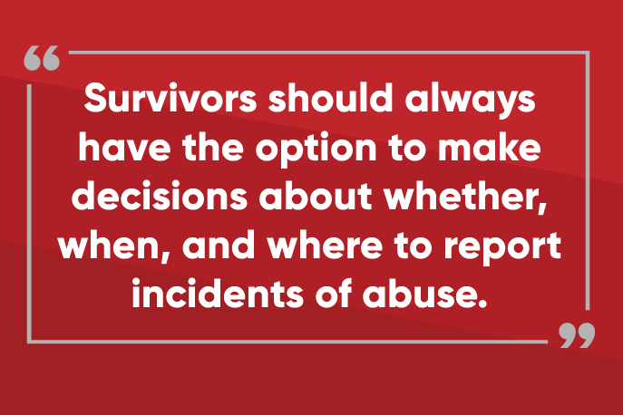 Survivors should always have the option to make decisions about whether, when, and where to report incidents of abuse.