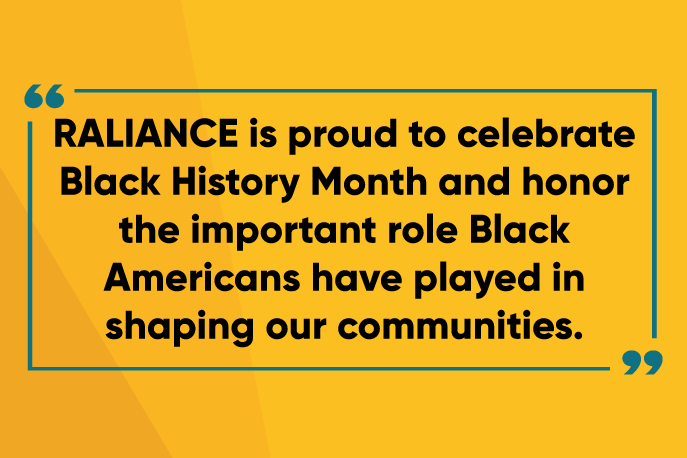 RALIANCE is proud to celebrate Black History Month and honor the important role Black Americans have played in shaping our communities.