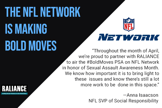 The NFL is making bold moves. "Throughout the month of April, we're proud to partner with RALIANCE to air the #BoldMoves PSA on NFL Network in honor of Sexual Assault Awareness Month. We know how important it is to bring light to these issues and know there's still a lot more work to be done in this space." - Anna Isaacson, NFL SVP of Social Responsibility